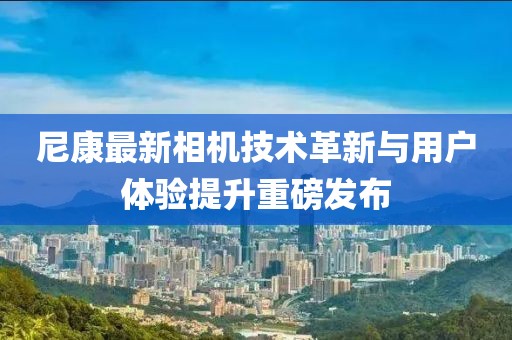 尼康最新相機(jī)技術(shù)革新與用戶體驗(yàn)提升重磅發(fā)布
