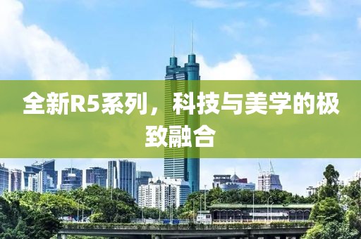 全新R5系列，科技與美學的極致融合
