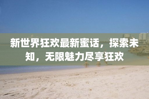 新世界狂歡最新蜜話，探索未知，無限魅力盡享狂歡