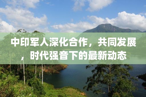 中印軍人深化合作，共同發(fā)展，時代強(qiáng)音下的最新動態(tài)