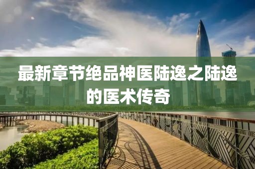 最新章節(jié)絕品神醫(yī)陸逸之陸逸的醫(yī)術(shù)傳奇