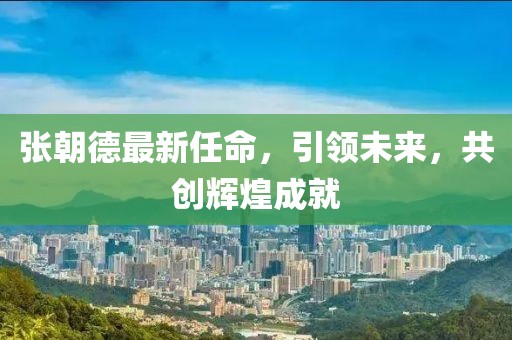 張朝德最新任命，引領(lǐng)未來(lái)，共創(chuàng)輝煌成就