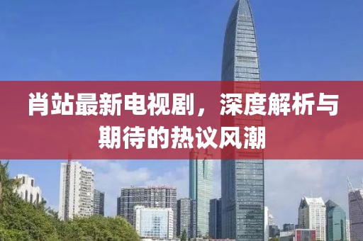 肖站最新電視劇，深度解析與期待的熱議風(fēng)潮