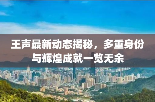 王聲最新動(dòng)態(tài)揭秘，多重身份與輝煌成就一覽無(wú)余