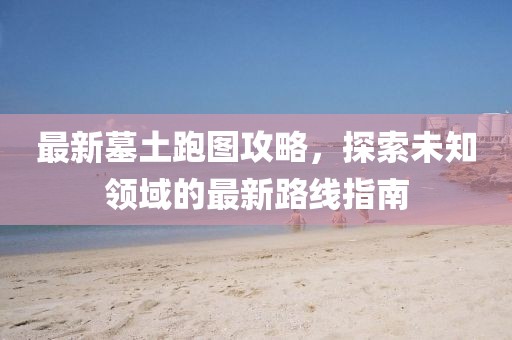最新墓土跑圖攻略，探索未知領(lǐng)域的最新路線指南