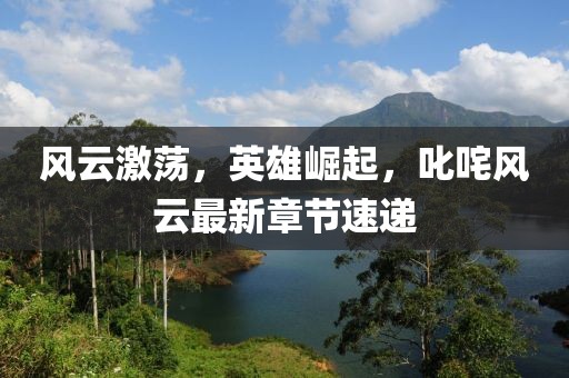 風(fēng)云激蕩，英雄崛起，叱咤風(fēng)云最新章節(jié)速遞