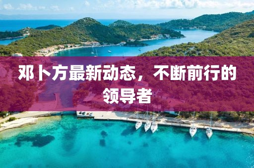 鄧卜方最新動態(tài)，不斷前行的領(lǐng)導者