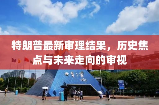 特朗普最新審理結(jié)果，歷史焦點(diǎn)與未來(lái)走向的審視