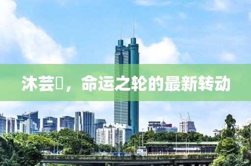 沐蕓婳，命運(yùn)之輪的最新轉(zhuǎn)動