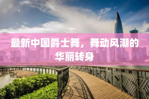 最新中國(guó)爵士舞，舞動(dòng)風(fēng)潮的華麗轉(zhuǎn)身