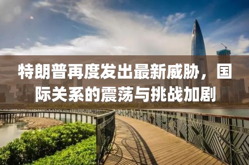 特朗普再度發(fā)出最新威脅，國際關(guān)系的震蕩與挑戰(zhàn)加劇