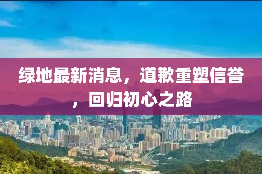 綠地最新消息，道歉重塑信譽，回歸初心之路