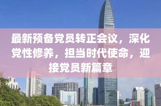 最新預(yù)備黨員轉(zhuǎn)正會議，深化黨性修養(yǎng)，擔(dān)當(dāng)時代使命，迎接黨員新篇章