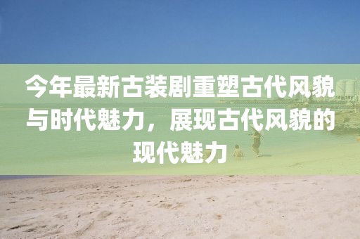 今年最新古裝劇重塑古代風貌與時代魅力，展現(xiàn)古代風貌的現(xiàn)代魅力