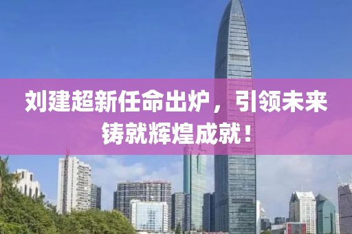 劉建超新任命出爐，引領(lǐng)未來鑄就輝煌成就！