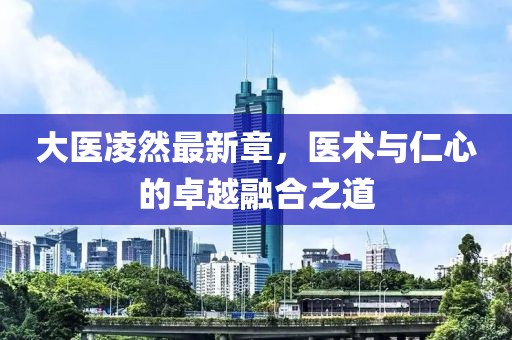 大醫(yī)凌然最新章，醫(yī)術(shù)與仁心的卓越融合之道