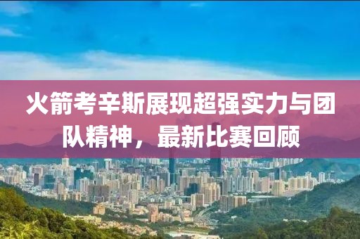 火箭考辛斯展現(xiàn)超強(qiáng)實(shí)力與團(tuán)隊(duì)精神，最新比賽回顧
