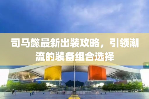 司馬懿最新出裝攻略，引領(lǐng)潮流的裝備組合選擇