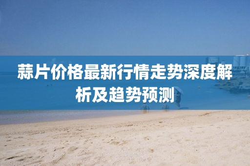 蒜片價(jià)格最新行情走勢(shì)深度解析及趨勢(shì)預(yù)測(cè)