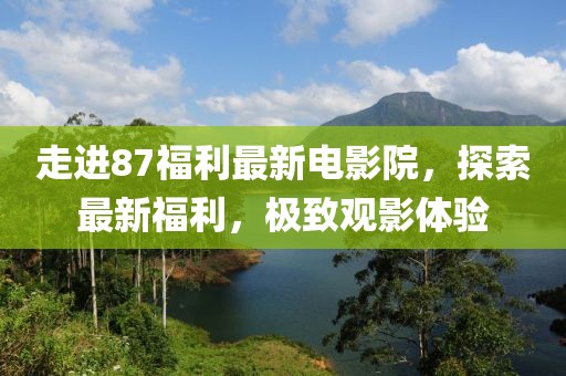 走進87福利最新電影院，探索最新福利，極致觀影體驗