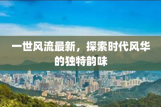 一世風(fēng)流最新，探索時(shí)代風(fēng)華的獨(dú)特韻味