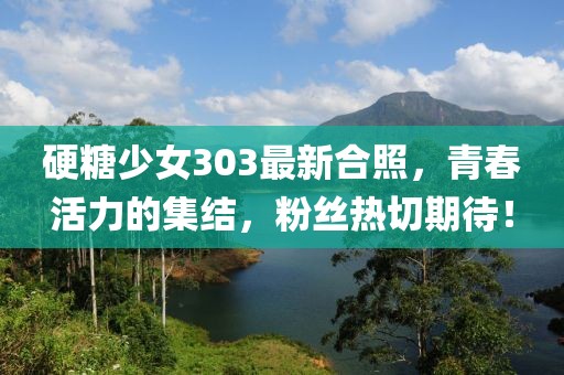 硬糖少女303最新合照，青春活力的集結(jié)，粉絲熱切期待！