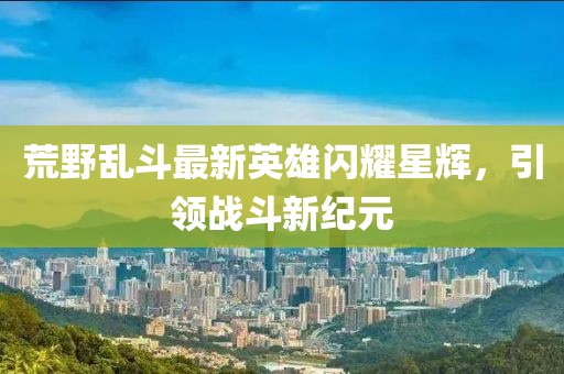 荒野亂斗最新英雄閃耀星輝，引領戰(zhàn)斗新紀元