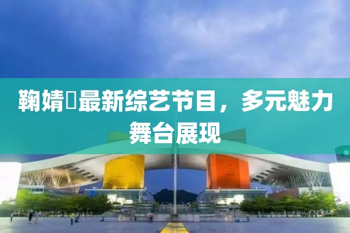 鞠婧祎最新綜藝節(jié)目，多元魅力舞臺展現(xiàn)