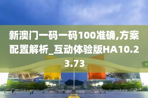 新澳門一碼一碼100準確,方案配置解析_互動體驗版HA10.23.73