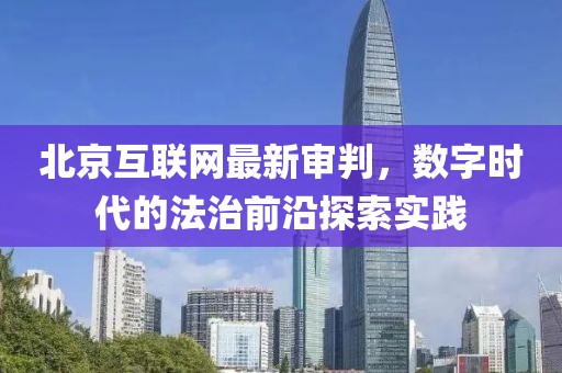 北京互聯(lián)網(wǎng)最新審判，數(shù)字時代的法治前沿探索實踐