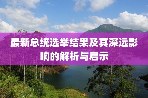 最新總統(tǒng)選舉結(jié)果及其深遠影響的解析與啟示
