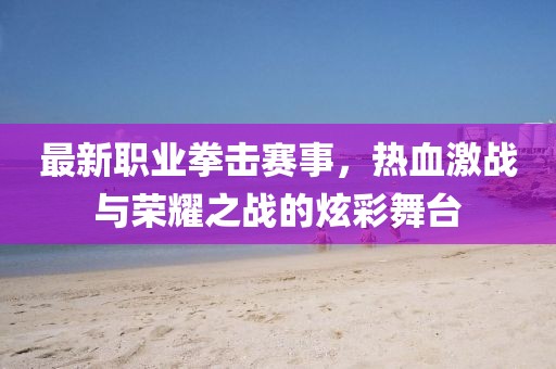 最新職業(yè)拳擊賽事，熱血激戰(zhàn)與榮耀之戰(zhàn)的炫彩舞臺
