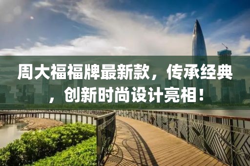 周大福福牌最新款，傳承經(jīng)典，創(chuàng)新時尚設(shè)計亮相！