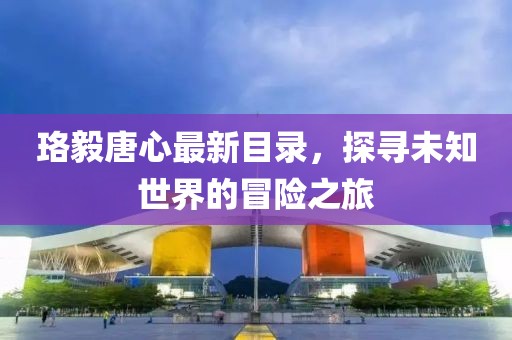 珞毅唐心最新目錄，探尋未知世界的冒險(xiǎn)之旅