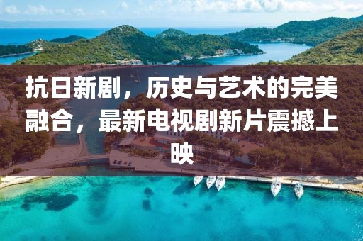 抗日新劇，歷史與藝術(shù)的完美融合，最新電視劇新片震撼上映