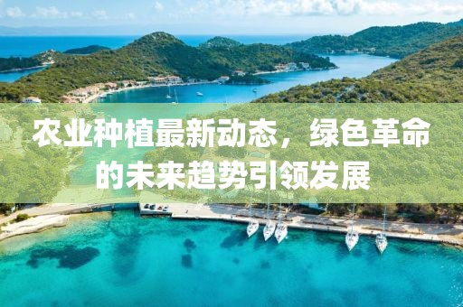 農(nóng)業(yè)種植最新動態(tài)，綠色革命的未來趨勢引領(lǐng)發(fā)展