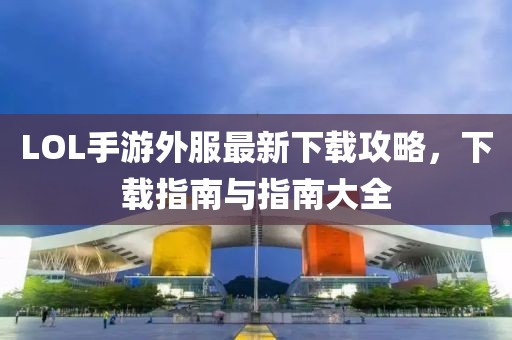 LOL手游外服最新下載攻略，下載指南與指南大全