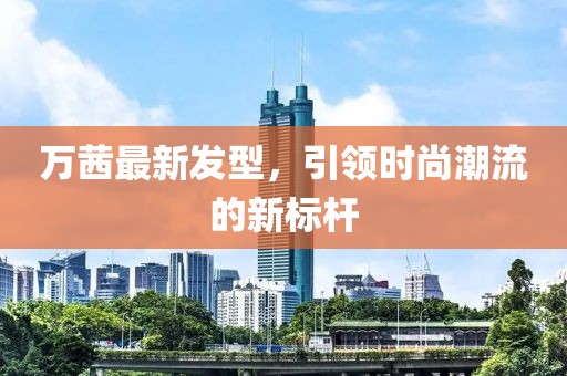 萬(wàn)茜最新發(fā)型，引領(lǐng)時(shí)尚潮流的新標(biāo)桿