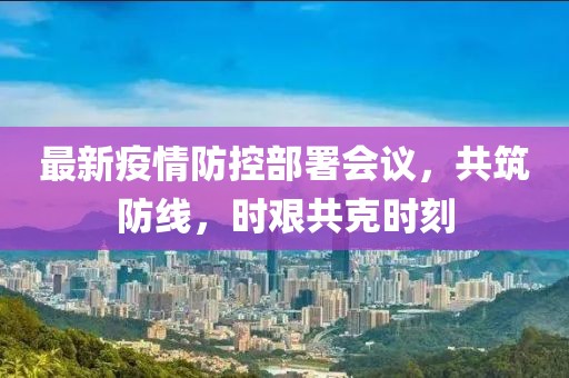 最新疫情防控部署會議，共筑防線，時艱共克時刻