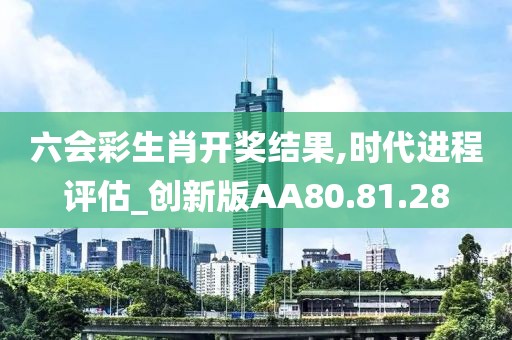 六會彩生肖開獎結果,時代進程評估_創(chuàng)新版AA80.81.28