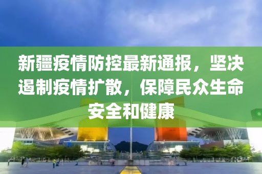 新疆疫情防控最新通報，堅決遏制疫情擴散，保障民眾生命安全和健康