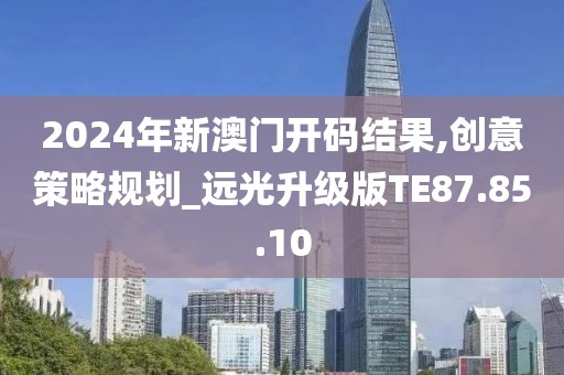 2024年新澳門開碼結(jié)果,創(chuàng)意策略規(guī)劃_遠(yuǎn)光升級(jí)版TE87.85.10