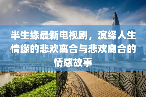 半生緣最新電視劇，演繹人生情緣的悲歡離合與悲歡離合的情感故事