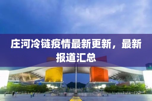 莊河冷鏈疫情最新更新，最新報(bào)道匯總