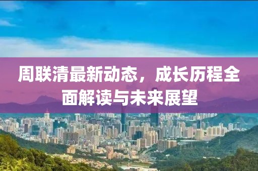 周聯(lián)清最新動態(tài)，成長歷程全面解讀與未來展望