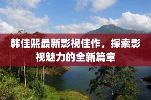 韓佳熙最新影視佳作，探索影視魅力的全新篇章