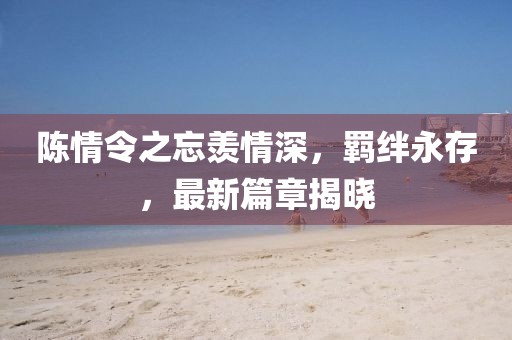 陳情令之忘羨情深，羈絆永存，最新篇章揭曉