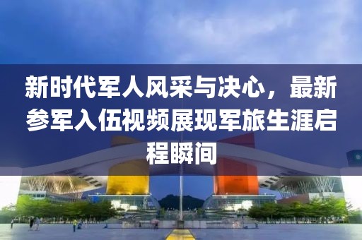 新時代軍人風(fēng)采與決心，最新參軍入伍視頻展現(xiàn)軍旅生涯啟程瞬間