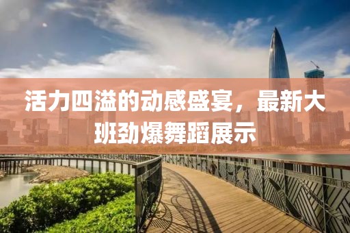 活力四溢的動(dòng)感盛宴，最新大班勁爆舞蹈展示