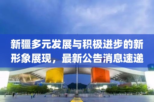 新疆多元發(fā)展與積極進(jìn)步的新形象展現(xiàn)，最新公告消息速遞